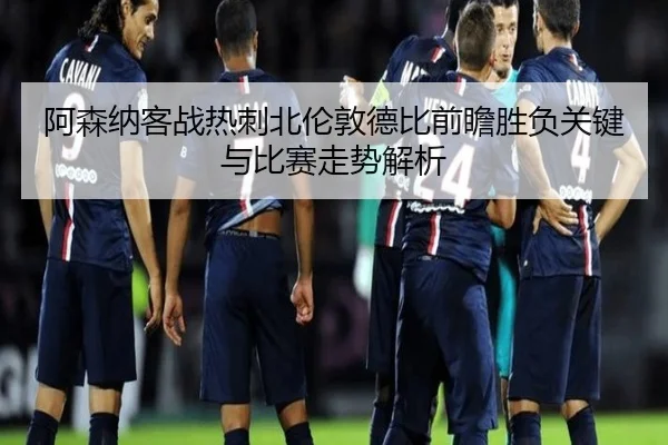 阿森纳客战热刺北伦敦德比前瞻胜负关键与比赛走势解析
