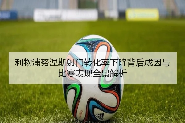 利物浦努涅斯射门转化率下降背后成因与比赛表现全景解析