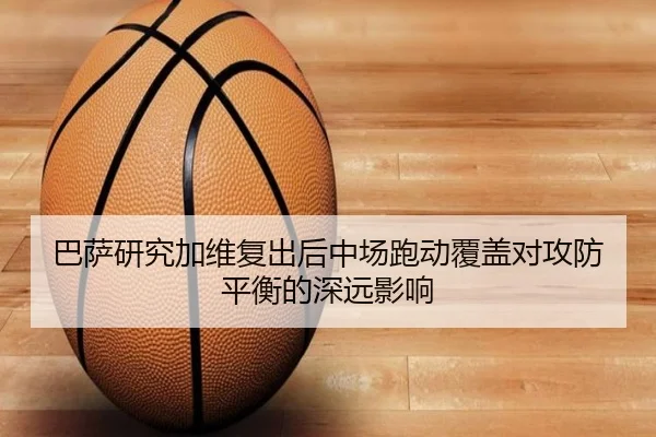 巴萨研究加维复出后中场跑动覆盖对攻防平衡的深远影响 - cc7c7.app