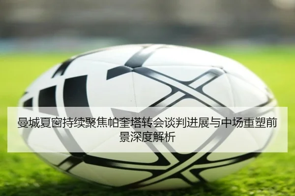 曼城夏窗持续聚焦帕奎塔转会谈判进展与中场重塑前景深度解析 - cc7c7.app