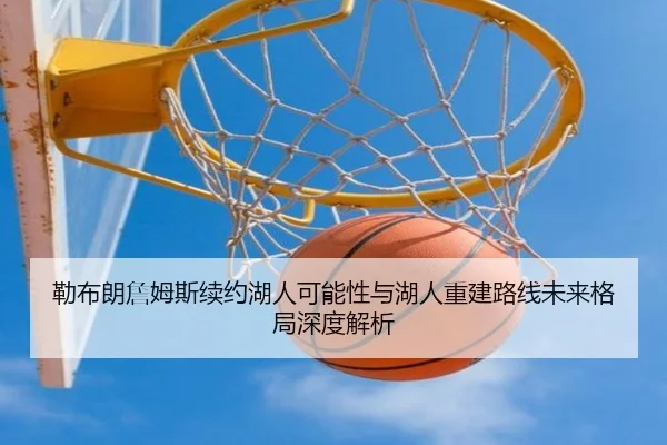 勒布朗詹姆斯续约湖人可能性与湖人重建路线未来格局深度解析