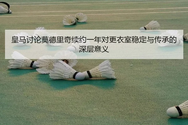 皇马讨论莫德里奇续约一年对更衣室稳定与传承的深层意义