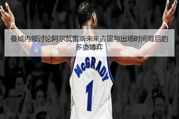 曼城内部讨论阿尔瓦雷斯未来去留与出场时间背后的多重博弈