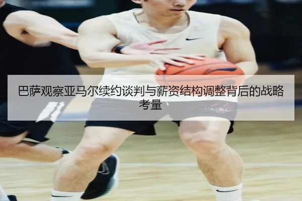 巴萨观察亚马尔续约谈判与薪资结构调整背后的战略考量